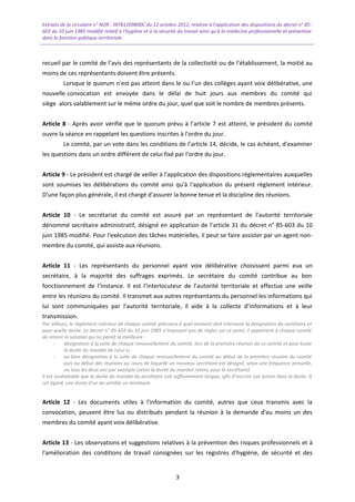 Extraits de la circulaire n° NOR : INTB1209800C du 12 octobre 2012, relative à l’application des dispositions du décret n° 85-
603 du 10 juin 1985 modifié relatif à l’hygiène et à la sécurité du travail ainsi qu'à la médecine professionnelle et préventive
dans la fonction publique territoriale
recueil par le comité de l’avis des représentants de la collectivité ou de l’établissement, la moitié au
moins de ces représentants doivent être présents.
Lorsque le quorum n'est pas atteint dans le ou l’un des collèges ayant voix délibérative, une
nouvelle convocation est envoyée dans le délai de huit jours aux membres du comité qui
siège alors valablement sur le même ordre du jour, quel que soit le nombre de membres présents.
Article 8 - Après avoir vérifié que le quorum prévu à l’article 7 est atteint, le président du comité
ouvre la séance en rappelant les questions inscrites à l'ordre du jour.
Le comité, par un vote dans les conditions de l’article 14, décide, le cas échéant, d'examiner
les questions dans un ordre différent de celui fixé par l'ordre du jour.
Article 9 - Le président est chargé de veiller à l'application des dispositions réglementaires auxquelles
sont soumises les délibérations du comité ainsi qu'à l'application du présent règlement intérieur.
D'une façon plus générale, il est chargé d'assurer la bonne tenue et la discipline des réunions.
Article 10 - Le secrétariat du comité est assuré par un représentant de l’autorité territoriale
dénommé secrétaire administratif, désigné en application de l’article 31 du décret n° 85-603 du 10
juin 1985 modifié. Pour l'exécution des tâches matérielles, il peut se faire assister par un agent non-
membre du comité, qui assiste aux réunions.
Article 11 - Les représentants du personnel ayant voix délibérative choisissent parmi eux un
secrétaire, à la majorité des suffrages exprimés. Le secrétaire du comité contribue au bon
fonctionnement de l’instance. Il est l’interlocuteur de l’autorité territoriale et effectue une veille
entre les réunions du comité. Il transmet aux autres représentants du personnel les informations qui
lui sont communiquées par l’autorité territoriale, il aide à la collecte d’informations et à leur
transmission.
Par ailleurs, le règlement intérieur de chaque comité précisera à quel moment doit intervenir la désignation du secrétaire et
pour quelle durée. Le décret n° 85-603 du 10 juin 1985 n’imposant pas de règles sur ce point, il appartient à chaque comité
de retenir la solution qui lui paraît la meilleure :
- désignation à la suite de chaque renouvellement du comité, lors de la première réunion de ce comité et pour toute
la durée du mandat de celui-ci,
- ou bien désignation à la suite de chaque renouvellement du comité au début de la première réunion du comité
puis au début des réunions au cours de laquelle un nouveau secrétaire est désigné, selon une fréquence annuelle,
ou tous les deux ans par exemple (selon la durée du mandat retenu pour le secrétaire)
Il est souhaitable que la durée du mandat du secrétaire soit suffisamment longue, afin d’inscrire son action dans la durée. A
cet égard, une durée d’un an semble un minimum.
Article 12 - Les documents utiles à l'information du comité, autres que ceux transmis avec la
convocation, peuvent être lus ou distribués pendant la réunion à la demande d'au moins un des
membres du comité ayant voix délibérative.
Article 13 - Les observations et suggestions relatives à la prévention des risques professionnels et à
l'amélioration des conditions de travail consignées sur les registres d'hygiène, de sécurité et des
3
 