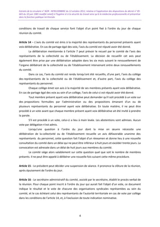 Extraits de la circulaire n° NOR : INTB1209800C du 12 octobre 2012, relative à l’application des dispositions du décret n° 85-
603 du 10 juin 1985 modifié relatif à l’hygiène et à la sécurité du travail ainsi qu'à la médecine professionnelle et préventive
dans la fonction publique territoriale
conditions de travail de chaque service font l'objet d'un point fixé à l’ordre du jour de chaque
réunion du comité.
Article 14 – L’avis du comité est émis à la majorité des représentants du personnel présents ayant
voix délibérative. En cas de partage égal des voix, l’avis du comité est réputé avoir été donné.
La délibération mentionnée à l’article 7 peut prévoir le recueil par le comité de l’avis des
représentants de la collectivité ou de l’établissement. La décision de recueillir cet avis peut
également être prise par une délibération adoptée dans les six mois suivant le renouvellement de
l’organe délibérant de la collectivité ou de l’établissement intervenant entre deux renouvellements
du comité.
Dans ce cas, l’avis du comité est rendu lorsqu’ont été recueillis, d’une part, l’avis du collège
des représentants de la collectivité ou de l’établissement et, d’autre part, l’avis du collège des
représentants du personnel.
Chaque collège émet son avis à la majorité de ses membres présents ayant voix délibérative.
En cas de partage égal des voix au sein d’un collège, l’avis de celui-ci est réputé avoir été donné.
Tout membre présent ayant voix délibérative peut demander qu'il soit procédé à un vote sur
des propositions formulées par l'administration ou des propositions émanant d'un ou de
plusieurs représentants du personnel ayant voix délibérative. En toute matière, il ne peut être
procédé à un vote avant que chaque membre présent ayant voix délibérative ait été invité à prendre
la parole.
S'il est procédé à un vote, celui-ci a lieu à main levée. Les abstentions sont admises. Aucun
vote par délégation n'est admis.
Lorsqu’une question à l’ordre du jour dont la mise en œuvre nécessite une
délibération de la collectivité ou de l’établissement recueille un avis défavorable unanime des
représentants du personnel, cette question fait l’objet d’un réexamen et donne lieu à une nouvelle
consultation du comité dans un délai qui ne peut être inférieur à huit jours et excéder trente jours. La
convocation est adressée dans un délai de huit jours aux membres du comité.
Le comité siège alors valablement sur cette question quel que soit le nombre de membres
présents. Il ne peut être appelé à délibérer une nouvelle fois suivant cette même procédure.
Article 15 - Le président peut décider une suspension de séance. Il prononce la clôture de la réunion,
après épuisement de l'ordre du jour.
Article 16 - Le secrétaire administratif du comité, assisté par le secrétaire, établit le procès-verbal de
la réunion. Pour chaque point inscrit à l'ordre du jour qui aurait fait l'objet d'un vote, ce document
indique le résultat et le vote de chacune des organisations syndicales représentées au sein du
comité, et le cas échéant celui des représentants de l’autorité territoriale en cas de vote par collège
dans les conditions de l’article 14, et, à l'exclusion de toute indication nominative.
4
 