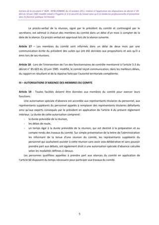 Extraits de la circulaire n° NOR : INTB1209800C du 12 octobre 2012, relative à l’application des dispositions du décret n° 85-
603 du 10 juin 1985 modifié relatif à l’hygiène et à la sécurité du travail ainsi qu'à la médecine professionnelle et préventive
dans la fonction publique territoriale
Le procès-verbal de la réunion, signé par le président du comité et contresigné par le
secrétaire, est adressé à chacun des membres du comité dans un délai d’un mois à compter de la
date de la séance. Ce procès-verbal est approuvé lors de la séance suivante.
Article 17 – Les membres du comité sont informés dans un délai de deux mois par une
communication écrite du président des suites qui ont été données aux propositions et avis qu'il a
émis lors de ses réunions.
Article 18 - Lors de l'intervention de l'un des fonctionnaires de contrôle mentionné à l’article 5-2 du
décret n° 85-603 du 10 juin 1985 modifié, le comité reçoit communication, dans les meilleurs délais,
du rapport en résultant et de la réponse faite par l'autorité territoriale compétente.
III – AUTORISATIONS D’ABSENCE DES MEMBRES DU COMITE
Article 19 - Toutes facilités doivent être données aux membres du comité pour exercer leurs
fonctions.
Une autorisation spéciale d'absence est accordée aux représentants titulaires du personnel, aux
représentants suppléants du personnel appelés à remplacer des représentants titulaires défaillants
ainsi qu'aux experts convoqués par le président en application de l'article 4 du présent règlement
intérieur. La durée de cette autorisation comprend :
- la durée prévisible de la réunion,
- les délais de route,
- un temps égal à la durée prévisible de la réunion, qui est destiné à la préparation et au
compte rendu des travaux du comité. Sur simple présentation de la lettre de l'administration
les informant de la tenue d'une réunion du comité, les représentants suppléants du
personnel qui souhaitent assister à cette réunion sans avoir voix délibérative et sans pouvoir
prendre part aux débats, ont également droit à une autorisation spéciale d'absence calculée
selon les modalités définies ci-dessus.
Les personnes qualifiées appelées à prendre part aux séances du comité en application de
l’article 60 disposent du temps nécessaire pour participer aux travaux du comité.
5
 