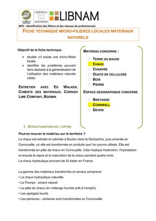 WP2 : Identification des filières et des réseaux de professionnels
FICHE TECHNIQUE MICRO-FILIERES LOCALES MATERIAUX
NATURELS
ENTRETIEN AVEC ED WALKER,
CHIMISTE DES MATERIAUX, CORNISH
LIME COMPANY, BODMIN
1. STRUCTURATION DE L’OFFRE
Peut-on trouver le matériau sur le territoire ?
La chaux est extraite et calcinée à Buxton dans le Derbyshire, puis amenée en
Cornouaille, où elle est transformée en produits que l’on pourra utilisés. Elle est
transformée en pâte de chaux en Cornouaille. Cela implique l'extinction, l’hydratation
et ensuite le repos et la maturation de la chaux pendant quatre mois.
La chaux hydraulique provient de St Astier en France.
La gamme des matériaux transformés et vendus comprend:
• La chaux hydraulique naturelle
• Le Prompt : ciment naturel
• La pâte de chaux (en mélange humide prêt à l’emploi)
• Les agrégats lourds
• Les peintures - certaines sont transformées en Cornouaille
Objectif de la fiche technique :
 étudier s’il existe une micro-filière
locale,
 identifier les problèmes pouvant
faire obstacle à la généralisation de
l’utilisation des matériaux naturels
ciblés
MATERIAU CONCERNE :
 TERRE OU BAUGE
 CHAUX
 CHANVRE
 OUATE DE CELLULOSE
 BOIS
 PIERRE
ESPACE GEOGRAPHIQUE CONCERNE
 BRETAGNE
 CORNWALL
 DEVON
 