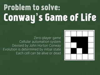 Zero-player game
Cellular automation system
Devised by John Horton Conway
Evolution is determined by initial state
Each cell can be alive or dead
Conway’s Game of Life
Problem to solve:
 