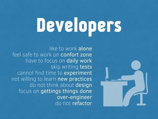 like to work alone
feel safe to work on confort zone
have to focus on daily work
skip writing tests
cannot ﬁnd time to experiment
not willing to learn new practices
do not think about design
focus on gettings things done
over-engineer
do not refactor
Developers
 
