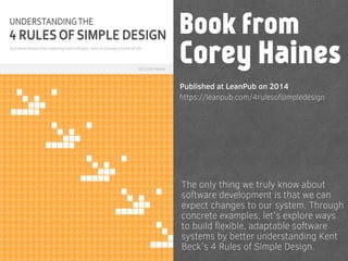 https://leanpub.com/4rulesofsimpledesign
The only thing we truly know about
software development is that we can
expect changes to our system. Through
concrete examples, let's explore ways
to build ﬂexible, adaptable software
systems by better understanding Kent
Beck's 4 Rules of Simple Design.
Book from
Corey Haines
Published at LeanPub on 2014
 