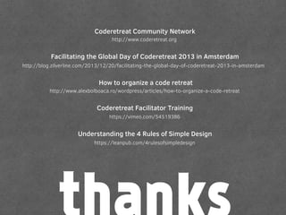 http://www.coderetreat.org
Coderetreat Community Network
http://blog.zilverline.com/2013/12/20/facilitating-the-global-day-of-coderetreat-2013-in-amsterdam
Facilitating the Global Day of Coderetreat 2013 in Amsterdam
http://www.alexbolboaca.ro/wordpress/articles/how-to-organize-a-code-retreat
How to organize a code retreat
Coderetreat Facilitator Training
https://vimeo.com/54519386
https://leanpub.com/4rulesofsimpledesign
Understanding the 4 Rules of Simple Design
 