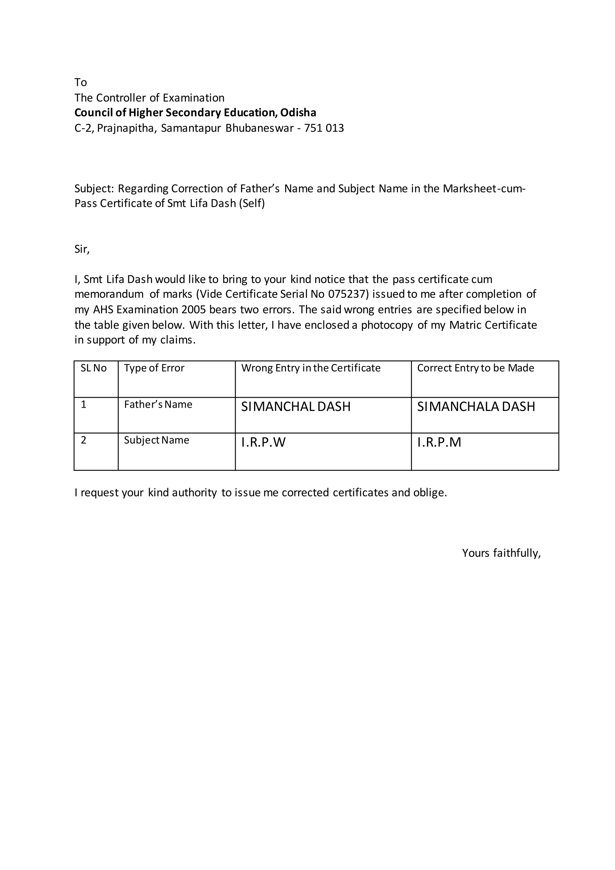 To
The Controller of Examination
Council of Higher Secondary Education, Odisha
C-2, Prajnapitha, Samantapur Bhubaneswar - 751 013
Subject: Regarding Correction of Father’s Name and Subject Name in the Marksheet-cum-
Pass Certificate of Smt Lifa Dash (Self)
Sir,
I, Smt Lifa Dash would like to bring to your kind notice that the pass certificate cum
memorandum of marks (Vide Certificate Serial No 075237) issued to me after completion of
my AHS Examination 2005 bears two errors. The said wrong entries are specified below in
the table given below. With this letter, I have enclosed a photocopy of my Matric Certificate
in support of my claims.
SL No Type of Error Wrong Entry inthe Certificate Correct Entryto be Made
1 Father’sName SIMANCHAL DASH SIMANCHALA DASH
2 SubjectName I.R.P.W I.R.P.M
I request your kind authority to issue me corrected certificates and oblige.
Yours faithfully,