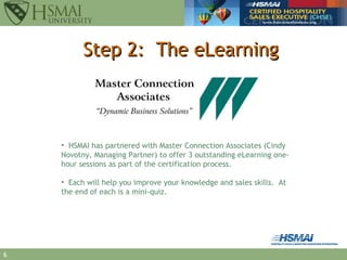 Step 2:  The eLearning HSMAI has partnered with Master Connection Associates (Cindy Novotny, Managing Partner) to offer 3 outstanding eLearning one-hour sessions as part of the certification process. Each will help you improve your knowledge and sales skills.  At the end of each is a mini-quiz. 