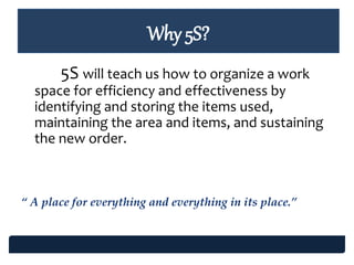 Why 5S?
5S will teach us how to organize a work
space for efficiency and effectiveness by
identifying and storing the items used,
maintaining the area and items, and sustaining
the new order.
“ A place for everything and everything in its place.”
 