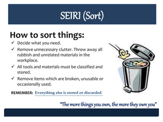 SEIRI (Sort)
How to sort things:
 Decide what you need.
 Remove unnecessary clutter. Throw away all
rubbish and unrelated materials in the
workplace.
 All tools and materials must be classified and
stored.
 Remove items which are broken, unusable or
occasionally used.
REMEMBER: Everything else is stored or discarded.
“Themore things you own, the more theyown you”
 