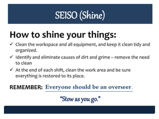 SEISO (Shine)
How to shine your things:
 Clean the workspace and all equipment, and keep it clean tidy and
organized.
 Identify and eliminate causes of dirt and grime – remove the need
to clean
 At the end of each shift, clean the work area and be sure
everything is restored to its place.
REMEMBER: Everyone should be an overseer.
“Stow as you go.”
 
