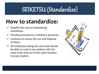 SEIKETSU (Standardize)
How to standardize:
 Simplify the way of maintaining
cleanliness.
 Develop procedures, schedules, practices.
 Continue to assess the use and disposal
of items.
 All employees doing the same job should
be able to work in any station with the
same tools that are in the same location
in every station.
 