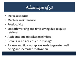 • Increases space
• Machine maintenance
• Productivity
• Smooth working and time saving due to quick
retrieval
• Accidents and mistakes minimized
• Results in a place easier to manage
• A clean and tidy workplace leads to greater well
being and increased motivation
Advantages of 5S
 