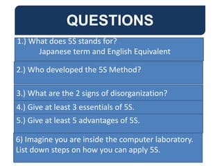 QUESTIONS
1.) What does 5S stands for?
Japanese term and English Equivalent
2.) Who developed the 5S Method?
3.) What are the 2 signs of disorganization?
QUESTIONS
4.) Give at least 3 essentials of 5S.
5.) Give at least 5 advantages of 5S.
6) Imagine you are inside the computer laboratory.
List down steps on how you can apply 5S.
 