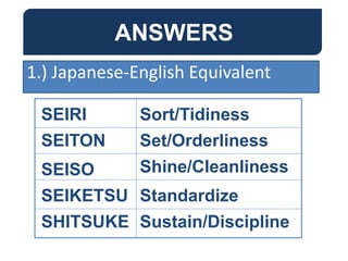 ANSWERS
SEIRI
SEITON
SEISO
SEIKETSU
SHITSUKE
Sort/Tidiness
Set/Orderliness
Shine/Cleanliness
Standardize
Sustain/Discipline
1.) Japanese-English Equivalent
 