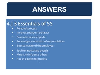 ANSWERS
4.) 3 Essentials of 5S
 Personal process
 Involves change in behavior
 Promotes sense of pride
 Encourages ownership of responsibilities
 Boosts morale of the employee
 Tool for motivating people
 Means to influence others
 It is an emotional process
 