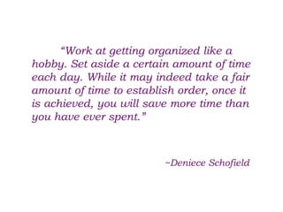 “Work at getting organized like a
hobby. Set aside a certain amount of time
each day. While it may indeed take a fair
amount of time to establish order, once it
is achieved, you will save more time than
you have ever spent.”
~Deniece Schofield
 