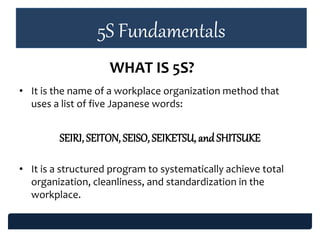 5S Fundamentals
• It is the name of a workplace organization method that
uses a list of five Japanese words:
SEIRI, SEITON, SEISO, SEIKETSU, and SHITSUKE
• It is a structured program to systematically achieve total
organization, cleanliness, and standardization in the
workplace.
WHAT IS 5S?
 