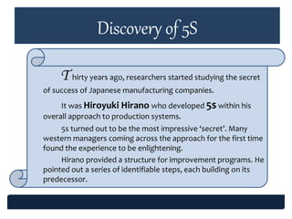 Discovery of 5S
T hirty years ago, researchers started studying the secret
of success of Japanese manufacturing companies.
It was Hiroyuki Hirano who developed 5s within his
overall approach to production systems.
5s turned out to be the most impressive ‘secret’. Many
western managers coming across the approach for the first time
found the experience to be enlightening.
Hirano provided a structure for improvement programs. He
pointed out a series of identifiable steps, each building on its
predecessor.
 