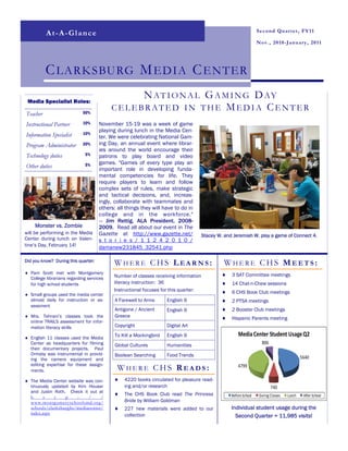 Second Quarter, FY11
          At-A-Glance
                                                                                                                  Nov., 2010-January, 2011




          C LARKSBURG M EDIA C ENTER
 Media Specialist Roles:
                                               N A T I O N A L G A M I N G D AY
                            50%
                                          CELEBRATED IN THE M ED IA CENT ER
Teacher
Instructional Partner       10%      November 15-19 was a week of game
                            10%
                                     playing during lunch in the Media Cen-
Information Specialist               ter. We were celebrating National Gam-
Program Administrator       20%      ing Day, an annual event where librar-
                                     ies around the world encourage their
Technology duties            5%      patrons to play board and video
                             5%      games. "Games of every type play an
Other duties                         important role in developing funda-
                                     mental competencies for life. They
                                     require players to learn and follow
                                     complex sets of rules, make strategic
                                     and tactical decisions, and, increas-
                                     ingly, collaborate with teammates and
                                     others: all things they will have to do in
                                     college and in the workforce."
                                     — Jim Rettig, ALA President, 2008-
     Monster vs. Zombie              2009. Read all about our event in The
will be performing in the Media      Gazette at http://www.gazette.net/              Stacey W. and Jeremiah W. play a game of Connect 4.
Center during lunch on Valen-        s t o r i e s / 1 1 2 4 2 0 1 0 /
tine’s Day, February 14!             damanew231845_32541.php

Did you know? During this quarter:
                                           WHERE CHS LEARNS:                                  WHERE CHS MEETS:
♦ Pam Scott met with Montgomery                                                               ♦   3 SAT Committee meetings
  College librarians regarding services    Number of classes receiving information
  for high school students                 literacy instruction: 36                           ♦   14 Chat-n-Chew sessions
                                           Instructional focuses for this quarter:            ♦   6 CHS Book Club meetings
♦ Small groups used the media center
  almost daily for instruction or as-       A Farewell to Arms      English 9                 ♦   2 PTSA meetings
  sessment
                                            Antigone / Ancient      English 9                 ♦   2 Booster Club meetings
♦ Mrs. Tehrani’s classes took the           Greece                                            ♦   Hispanic Parents meeting
  online TRAILS assessment for infor-
  mation literacy skills                    Copyright               Digital Art

♦ English 11 classes used the Media
                                            To Kill a Mockingbird   English 9                         Media Center Student Usage Q2
  Center as headquarters for filming        Global Cultures         Humanities                                      806
  their documentary projects. Paul
  Ormsby was instrumental in provid-        Boolean Searching       Food Trends
  ing the camera equipment and                                                                                                             5640
  editing expertise for these assign-
  ments.                                     WHERE CHS READS:                                         4799

♦ The Media Center website was con-        ♦    4220 books circulated for pleasure read-
  tinuously updated by Kim Houser               ing and/or research                                                       740
  and Justin Roth. Check it out at
                                           ♦    The CHS Book Club read The Princess               Before School   During Classes   Lunch    After School
  h      t   t    p    :    /     /
  www.montgomeryschoolsmd.org/                  Bride by William Goldman
  schools/clarksburghs/mediacenter/        ♦    227 new materials were added to our               Individual student usage during the
  index.aspx                                    collection                                          Second Quarter = 11,985 visits!
 