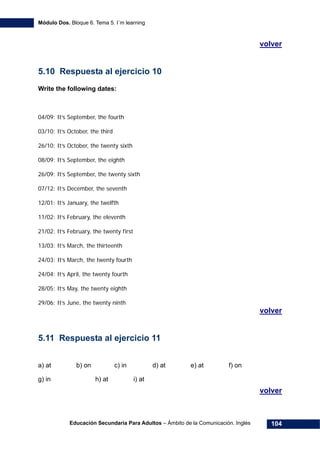 Módulo Dos. Bloque 6. Tema 5. I´m learning
Educación Secundaria Para Adultos – Ámbito de la Comunicación. Inglés 104
136Hvolver
5.10 Respuesta al ejercicio 10
Write the following dates:
04/09: It’s September, the fourth
03/10: It’s October, the third
26/10: It’s October, the twenty sixth
08/09: It’s September, the eighth
26/09: It’s September, the twenty sixth
07/12: It’s December, the seventh
12/01: It’s January, the twelfth
11/02: It’s February, the eleventh
21/02: It’s February, the twenty first
13/03: It’s March, the thirteenth
24/03: It’s March, the twenty fourth
24/04: It’s April, the twenty fourth
28/05: It’s May, the twenty eighth
29/06: It’s June, the twenty ninth
137Hvolver
5.11 Respuesta al ejercicio 11
a) at b) on c) in d) at e) at f) on
g) in h) at i) at
138Hvolver
 