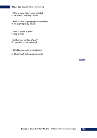Módulo Dos. Bloque 6. Tema 5. I´m learning
Educación Secundaria Para Adultos – Ámbito de la Comunicación. Inglés 106
12 Por la tarde (3pm) juego al fútbol
In the afternoom I play football
13 Por la tarde ( 7pm) juego al baloncesto
In the evening I play basket
14 Por la noche duermo
I sleep at night
15 ¿Duermes por la mañana?
Do you sleep in the morning?
16 En Navidad visito a mis abuelos
At Christmas I visit my grandparents
volver
 
