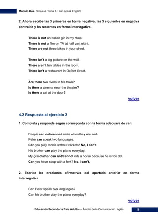 Módulo Dos. Bloque 4. Tema 1. I can speak English!
Educación Secundaria Para Adultos – Ámbito de la Comunicación. Inglés 9
2. Ahora escribe las 3 primeras en forma negativa, las 3 siguientes en negativa
contraída y las restantes en forma interrogativa.
There is not an Italian girl in my class.
There is not a film on TV at half past eight.
There are not three bikes in your street.
There isn’t a big picture on the wall.
There aren’t ten tables in the room.
There isn’t a restaurant in Oxford Street.
Are there two rivers in his town?
Is there a cinema near the theatre?
Is there a cat at the door?
17Hvolver
4.2 Respuesta al ejercicio 2
1. Completa y responde según corresponda con la forma adecuada de can.
People can not/cannot smile when they are sad.
Peter can speak two languages.
Can you play tennis without rackets? No, I can’t.
His brother can play the piano everyday.
My grandfather can not/cannot ride a horse because he is too old.
Can you have soup with a fork? No, I can’t.
2. Escribe las oraciones afirmativas del apartado anterior en forma
interrogativa.
Can Peter speak two languages?
Can his brother play the piano everyday?
18Hvolver
 