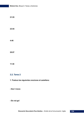 Módulo Dos. Bloque 6. Tareas y Exámenes
Educación Secundaria Para Adultos – Ámbito de la Comunicación. Inglés 134
21:55
23:55
4:40
20:07
11:30
2.2. Tarea 2
1. Traduce las siguientes oraciones al castellano
- Don´t move
- Do not go!
 