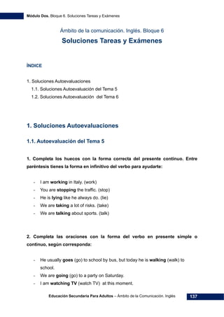 Módulo Dos. Bloque 6. Soluciones Tareas y Exámenes
Educación Secundaria Para Adultos – Ámbito de la Comunicación. Inglés 137
Ámbito de la comunicación. Inglés. Bloque 6
Soluciones Tareas y Exámenes
ÍNDICE
172H1. Soluciones Autoevaluaciones
173H1.1. Soluciones Autoevaluación del Tema 5
174H1.2. Soluciones Autoevaluación del Tema 6
1. Soluciones Autoevaluaciones
1.1. Autoevaluación del Tema 5
1. Completa los huecos con la forma correcta del presente continuo. Entre
paréntesis tienes la forma en infinitivo del verbo para ayudarte:
- I am working in Italy. (work)
- You are stopping the traffic. (stop)
- He is lying like he always do. (lie)
- We are taking a lot of risks. (take)
- We are talking about sports. (talk)
2. Completa las oraciones con la forma del verbo en presente simple o
continuo, según corresponda:
- He usually goes (go) to school by bus, but today he is walking (walk) to
school.
- We are going (go) to a party on Saturday.
- I am watching TV (watch TV) at this moment.
 