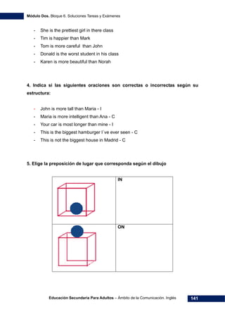 Módulo Dos. Bloque 6. Soluciones Tareas y Exámenes
Educación Secundaria Para Adultos – Ámbito de la Comunicación. Inglés 141
- She is the prettiest girl in there class
- Tim is happier than Mark
- Tom is more careful than John
- Donald is the worst student in his class
- Karen is more beautiful than Norah
4. Indica si las siguientes oraciones son correctas o incorrectas según su
estructura:
- John is more tall than Maria - I
- Maria is more intelligent than Ana - C
- Your car is most longer than mine - I
- This is the biggest hamburger I´ve ever seen - C
- This is not the biggest house in Madrid - C
5. Elige la preposición de lugar que corresponda según el dibujo
IN
ON
 