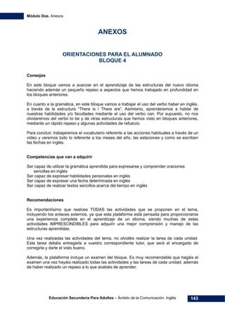 Módulo Dos. Anexos
Educación Secundaria Para Adultos – Ámbito de la Comunicación. Inglés 143
ANEXOS
ORIENTACIONES PARA EL ALUMNADO
BLOQUE 4
Consejos
En este bloque vamos a avanzar en el aprendizaje de las estructuras del nuevo idioma
haciendo además un pequeño repaso a aspectos que hemos trabajado en profundidad en
los bloques anteriores.
En cuanto a la gramática, en este bloque vamos a trabajar el uso del verbo haber en inglés,
a través de la estructura “There is / There are”. Asimismo, aprenderemos a hablar de
nuestras habilidades y/o facultades mediante el uso del verbo can. Por supuesto, no nos
olvidaremos del verbo to be y de otras estructuras que hemos visto en bloques anteriores,
mediante un rápido repaso y algunas actividades de refuerzo.
Para concluir, trabajaremos el vocabulario referente a las acciones habituales a través de un
video y veremos todo lo referente a los meses del año, las estaciones y como se escriben
las fechas en inglés.
Competencias que van a adquirir
Ser capaz de utilizar la gramática aprendida para expresarse y comprender oraciones
sencillas en inglés
Ser capaz de expresar habilidades personales en inglés
Ser capaz de expresar una fecha determinada en inglés
Ser capaz de realizar textos sencillos acerca del tiempo en inglés
Recomendaciones
Es importantísimo que realices TODAS las actividades que se proponen en el tema,
incluyendo los enlaces externos, ya que esta plataforma está pensada para proporcionaros
una experiencia completa en el aprendizaje de un idioma, siendo muchas de estas
actividades IMPRESCINDIBLES para adquirir una mejor comprensión y manejo de las
estructuras aprendidas.
Una vez realizadas las actividades del tema, no olvidéis realizar la tarea de cada unidad.
Esta tarea debéis entregarla a vuestro correspondiente tutor, que será el encargado de
corregirla y darle el visto bueno.
Además, la plataforma incluye un examen del bloque. Es muy recomendable que hagáis el
examen una vez hayáis realizado todas las actividades y las tareas de cada unidad, además
de haber realizado un repaso a lo que acabáis de aprender.
 