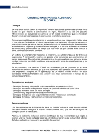 Módulo Dos. Anexos
Educación Secundaria Para Adultos – Ámbito de la Comunicación. Inglés 145
ORIENTACIONES PARA EL ALUMNADO
BLOQUE 6
Consejos
En este tercer bloque vamos a adquirir una serie de estructuras gramaticales que nos van a
ayudar en gran medida a comunicarnos en inglés, haciendo a su vez una pequeña
introducción de las estructuras que vamos a ver en cursos posteriores y que nos resultarán
de gran ayuda para ser capaces de expresarnos en el idioma extranjero.
Comenzaremos el bloque introduciendo el presente continuo, que nos permitirá hablar sobre
lo que estamos haciendo en el mismo momento en que hablamos, y lo compararemos con
otra estructura que ya hemos visto en temas anteriores: el presente simple. A continuación,
aprenderemos a preguntar y expresar la hora en inglés, a la vez que aprendemos una serie
de estructuras y preposiciones de tiempo que nos serán de gran utilidad. Para concluir el
tema, veremos los números ordinales.
En en tema 6 comenzaremos trabajando el imperativo, que utilizaremos para dar órdenes o
sugerencias. A continuación, veremos de pasada unas estructuras que aprenderemos en
cursos posteriores. Nos referimos principalmente a los comparativos, que como su propio
nombre indica nos permitirán establecer una comparación entre dos cosas/personas, y los
superlativos.
Es importantísimo que realices TODAS las actividades que se proponen en el tema,
incluyendo los enlaces externos, ya que esta plataforma está pensada para proporcionaros
una experiencia completa en el aprendizaje de un idioma, siendo muchas de estas
actividades IMPRESCINDIBLES para adquirir una mejor comprensión y manejo de las
estructuras aprendidas.
Competencias a adquirir
- Ser capaz de usar y comprender oraciones sencillas en presente continuo
- Ser capaz de diferenciar el presente simple y el presente continuo de forma clara
- Ser capaz de hablar sobre las horas en inglés
- Comprensión y adquisición del vocabulario introducido
- Ser capaz de expresar y de seguir órdenes sencillas relacionadas con el aula
- Ser capaz de realizar y comprender comparaciones sencillas
Recomendaciones
Una vez realizadas las actividades del tema, no olvidéis realizar la tarea de cada unidad.
Esta tarea debéis entregarla a vuestro correspondiente tutor, que será el encargado de
corregirla y darle el visto bueno.
Además, la plataforma incluye un examen del bloque. Es muy recomendable que hagáis el
examen una vez hayáis realizado todas las actividades y las tareas de cada unidad, además
de haber realizado un repaso a lo que acabáis de aprender.
 