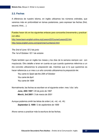 Módulo Dos. Bloque 4. Winter is my season
Educación Secundaria Para Adultos – Ámbito de la Comunicación. Inglés 17
2.2. Fechas
A diferencia de nuestro idioma, en inglés utilizamos los números ordinales, que
veremos más en profundidad en temas posteriores, para expresar las fechas (first,
second, third,…).
Puedes hacer clic en los siguientes enlaces para conocerlos brevemente y practicar
con ellos:
34Hhttp://www.learn-english-online.org/Lesson22/Course/Lesson22.htm
35Hhttp://www.english-zone.com/grammar/numbers2.html
The 2nd of June / El 2 de junio
The 1st of October / El 1 de octubre
Fíjate también que en inglés los meses y los días de la semana siempre van con
mayúscula. Otro detalle a tener en cuenta es que cuando queremos referirnos a un
día concreto utilizaremos la preposición on, mientras que si lo que queremos es
hacer referencia a un mes o un año concreto utilizaremos la preposición in:
You came to Spain on the 20th of October
You came in April
You came in 1984
Normalmente, las fechas se escriben en el siguiente orden: mes / día / año
June, 20th 1997 / 20 de junio de 1997
March, 3rd 2001 / 3 de marzo de 2001
Aunque podemos omitir las letras de orden (-st, -nd, -rd, -th)
September 2, 1999 / 2 de septiembre de 1999
Ahora vamos a practicar más la escritura de las fechas.
 