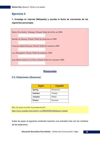 Módulo Dos. Bloque 4. Winter is my season
Educación Secundaria Para Adultos – Ámbito de la Comunicación. Inglés 18
Ejercicio 3
1. Investiga en internet (Wikipedia) y escribe la fecha de nacimiento de los
siguientes personajes:
Martti Oiva Kalevi Ahtisaari, Premio Nobel de la Paz en 2008.
Harald zur Hausen, Premio Nobel de medicina en 2008
Françoise Barré-Sinoussi, Premio Nobel de medicina 2008
Luc Montagnier, Premio Nobel de medicina 2008
Jean-Marie Gustave Le Clézio, Premio Nobel de Literatura 2008
36HRespuestas
2.3. Estaciones (Seasons)
Inglés Español
Spring Primavera
Summer Verano
Autumn Otoño
Winter Invierno
Haz clic para escuchar la pronunciación:
37Hhttp://www.youtube.com/watch?v=m3BQrWB6Xi8&feature=related
Antes de pasar al siguiente contenido haremos una actividad más con los nombres
de las estaciones.
 
