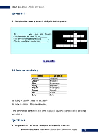 Módulo Dos. Bloque 4. Winter is my season
Educación Secundaria Para Adultos – Ámbito de la Comunicación. Inglés 19
Ejercicio 4
1. Completa las frases y resuelve el siguiente crucigrama:
4
1.In ______ you can see flowers
2.The leaves of the trees fall in ______. 1
3.The three warmest months are ______.
4.The three coldest months are ______. 2
3
38HRespuestas
2.4. Weather vocabulary
Inglés Español
Sunny Soleado
Cloudy Nublado
Clear Despejado
Rainy Lluvioso
Windy Con viento
Snowy Nevado
Hot Calor
Cold Frío
It’s sunny in Madrid - Hace sol en Madrid
It’s rainy in London - Llueve en Londres
Para terminar los contenidos del tema realiza el siguiente ejercicio sobre el tiempo
atmosférico.
Ejercicio 5
1. Completa estas oraciones usando el término más adecuado:
 