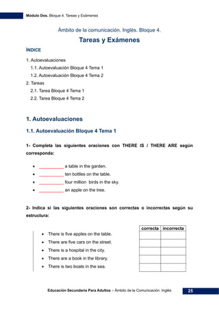 Módulo Dos. Bloque 4. Tareas y Exámenes
Educación Secundaria Para Adultos – Ámbito de la Comunicación. Inglés 25
Ámbito de la comunicación. Inglés. Bloque 4.
Tareas y Exámenes
ÍNDICE
45H1. Autoevaluaciones 
46H1.1. Autoevaluación Bloque 4 Tema 1 
47H1.2. Autoevaluación Bloque 4 Tema 2 
48H2. Tareas 
49H2.1. Tarea Bloque 4 Tema 1 
50H2.2. Tarea Bloque 4 Tema 2 
1. Autoevaluaciones
1.1. Autoevaluación Bloque 4 Tema 1
1- Completa las siguientes oraciones con THERE IS / THERE ARE según
corresponda:
• __________ a table in the garden.
• __________ ten bottles on the table.
• __________ four million birds in the sky.
• __________ an apple on the tree.
2- Indica si las siguientes oraciones son correctas o incorrectas según su
estructura:
correcta incorrecta
• There is five apples on the table.
• There are five cars on the street.
• There is a hospital in the city.
• There are a book in the library.
• There is two boats in the sea.
 