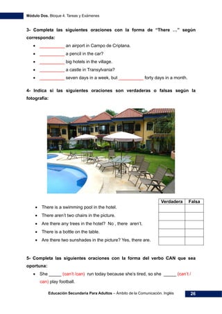 Módulo Dos. Bloque 4. Tareas y Exámenes
Educación Secundaria Para Adultos – Ámbito de la Comunicación. Inglés 26
3- Completa las siguientes oraciones con la forma de “There …” según
corresponda:
• __________ an airport in Campo de Criptana.
• __________ a pencil in the car?
• __________ big hotels in the village.
• __________ a castle in Transylvania?
• __________ seven days in a week, but __________ forty days in a month.
4- Indica si las siguientes oraciones son verdaderas o falsas según la
fotografía:
Verdadera Falsa
• There is a swimming pool in the hotel.
• There aren’t two chairs in the picture.
• Are there any trees in the hotel? No , there aren’t.
• There is a bottle on the table.
• Are there two sunshades in the picture? Yes, there are.
5- Completa las siguientes oraciones con la forma del verbo CAN que sea
oportuna:
• She _____ (can’t /can) run today because she’s tired, so she _____ (can’t /
can) play football.
 
