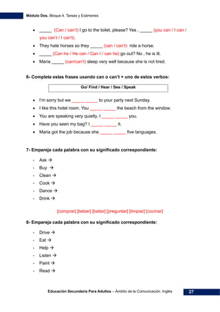 Módulo Dos. Bloque 4. Tareas y Exámenes
Educación Secundaria Para Adultos – Ámbito de la Comunicación. Inglés 27
• _____ (Can / can’t) I go to the toilet, please? Yes , _____ (you can / I can /
you can’t / I can’t).
• They hate horses so they _____ (can / can’t) ride a horse.
• _____ (Can he / He can / Can I / can he) go out? No , he is ill.
• Maria _____ (can/can’t) sleep very well because she is not tired.
6- Completa estas frases usando can o can’t + uno de estos verbos:
Go/ Find / Hear / See / Speak
• I’m sorry but we _____ _____ to your party next Sunday.
• I like this hotel room. You _____ _____ the beach from the window.
• You are speaking very quietly. I _____ _____ you.
• Have you seen my bag? I _____ _____ it.
• Maria got the job because she _____ _____ five languages.
7- Empareja cada palabra con su significado correspondiente:
- Ask
- Buy
- Clean
- Cook
- Dance
- Drink
[comprar] [beber] [bailar] [preguntar] [limpiar] [cocinar]
8- Empareja cada palabra con su significado correspondiente:
- Drive
- Eat
- Help
- Listen
- Paint
- Read
 