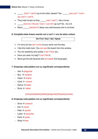 Módulo Dos. Bloque 4. Tareas y Exámenes
Educación Secundaria Para Adultos – Ámbito de la Comunicación. Inglés 34
• _____ (Can* / can’t) I go to the toilet, please? Yes , _____ (you can* / I can /
you can’t / I can’t).
• They hate horses so they _____ (can / can’t*) ride a horse.
• _____ (Can he / He can / Can I / can he*) go out? No , he is ill.
• Maria _____ (can/can’t*) sleep very well because she is not tired.
6- Completa estas frases usando can o can’t + uno de estos verbos:
Go/ Find / Hear / See / Speak
• I’m sorry but we can`t come to your party next Sunday.
• I like this hotel room. You can see the beach from the window.
• You are speaking very quietly. I can´t hear you.
• Have you seen my bag? I can´t find it.
• Maria got the job because she can speak five languages.
7- Empareja cada palabra con su significado correspondiente:
- Ask preguntar
- Buy comprar
- Clean limpiar
- Cook cocinar
- Dance bailar
- Drink beber
[comprar] [beber] [bailar] [preguntar] [limpiar] [cocinar]
8- Empareja cada palabra con su significado correspondiente:
- Drive conducir
- Eat comer
- Help ayudar
- Listen escuchar
- Paint pintar
- Read leer
 