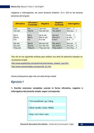 Módulo Dos. Bloque 5. Tema 3. I like English!
Educación Secundaria Para Adultos – Ámbito de la Comunicación. Inglés 42
negativas e interrogativas, así como tampoco añadirán –S ó –ES en las terceras
personas del singular:
Afirmativa
Afirmativa
Contraída
Negativa
Negativa
Contraída
Interrogativa
I am I’m I am not I’m not Am I …?
You are You’re You are not You aren’t Are you …?
He is
She is
It is
He´s
She’s
It’s
He is not
She is not
It is not
He isn’t
She isn’t
It isn’t
Is he …?
Is she …?
Is it …?
We are We’re We are not We aren’t Are we …?
You are You’re You are not You aren’t Are you …?
They are They’re They are not They aren’t Are they…?
Haz clic en los siguientes enlaces para realizar una serie de ejercicios basados en
el presente simple:
59Hhttp://www.englishclub.com/grammar/verb-tenses_present_quiz.htm
60Hhttp://www.mansioningles.com/gram36_ej1.htm
Ahora practiquemos algo más con este tiempo verbal.
Ejercicio 1
1. Escribe oraciones completas usando la forma afirmativa, negativa o
interrogativa del presente simple, según corresponda.
1 Tim/ sometimes / go / riding
2 Alice/ usually / study / Maths
3 they / not / drive / cars
 