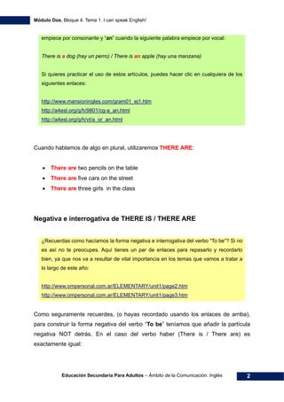 Módulo Dos. Bloque 4. Tema 1. I can speak English!
Educación Secundaria Para Adultos – Ámbito de la Comunicación. Inglés 2
empiece por consonante y “an” cuando la siguiente palabra empiece por vocal:
There is a dog (hay un perro) / There is an apple (hay una manzana)
Si quieres practicar el uso de estos artículos, puedes hacer clic en cualquiera de los
siguientes enlaces:
4Hhttp://www.mansioningles.com/gram01_ej1.htm
5Hhttp://a4esl.org/q/h/9801/cg-a_an.html
6Hhttp://a4esl.org/q/h/vt/a_or_an.html
Cuando hablamos de algo en plural, utilizaremos THERE ARE:
• There are two pencils on the table
• There are five cars on the street
• There are three girls in the class
Negativa e interrogativa de THERE IS / THERE ARE
¿Recuerdas como hacíamos la forma negativa e interrogativa del verbo “To be”? Si no
es así no te preocupes. Aquí tienes un par de enlaces para repasarlo y recordarlo
bien, ya que nos va a resultar de vital importancia en los temas que vamos a tratar a
lo largo de este año:
7Hhttp://www.ompersonal.com.ar/ELEMENTARY/unit1/page2.htm
8Hhttp://www.ompersonal.com.ar/ELEMENTARY/unit1/page3.htm
Como seguramente recuerdes, (o hayas recordado usando los enlaces de arriba),
para construir la forma negativa del verbo “To be” teníamos que añadir la partícula
negativa NOT detrás. En el caso del verbo haber (There is / There are) es
exactamente igual:
 