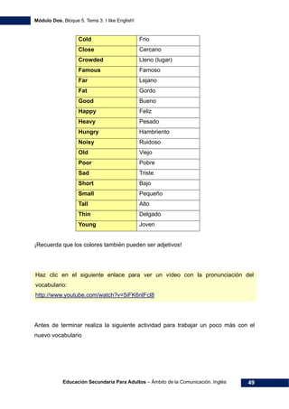 Módulo Dos. Bloque 5. Tema 3. I like English!
Educación Secundaria Para Adultos – Ámbito de la Comunicación. Inglés 49
Cold Frio
Close Cercano
Crowded Lleno (lugar)
Famous Famoso
Far Lejano
Fat Gordo
Good Bueno
Happy Feliz
Heavy Pesado
Hungry Hambriento
Noisy Ruidoso
Old Viejo
Poor Pobre
Sad Triste
Short Bajo
Small Pequeño
Tall Alto
Thin Delgado
Young Joven
¡Recuerda que los colores también pueden ser adjetivos!
Haz clic en el siguiente enlace para ver un vídeo con la pronunciación del
vocabulario:
64Hhttp://www.youtube.com/watch?v=5iFK6nlFcl8
Antes de terminar realiza la siguiente actividad para trabajar un poco más con el
nuevo vocabulario
 