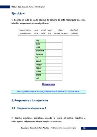 Módulo Dos. Bloque 5. Tema 3. I like English!
Educación Secundaria Para Adultos – Ámbito de la Comunicación. Inglés 50
Ejercicio 4
1. Escribe al lado de cada adjetivo la palabra de este rectángulo que más
relación tenga con él por su significado.
basket player seal angel lead dwarf elephant
businessman tube traffic ice Michael Jackson children
big
busy
cold
crowded
famous
fat
good
happy
heavy
noisy
short
tall
65HRespuestas
Ahora puedes realizar las preguntas de la autoevaluación de este tema.
5. Respuestas a los ejercicios
5.1 Respuesta al ejercicio 1
1. Escribe oraciones completas usando la forma afirmativa, negativa o
interrogativa del presente simple, según corresponda.
 