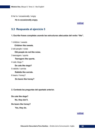 Módulo Dos. Bloque 5. Tema 3. I like English!
Educación Secundaria Para Adultos – Ámbito de la Comunicación. Inglés 52
6 he/ is / occasionally / angry
68Hvolver
69H
5.3 Respuesta al ejercicio 3
1. Escribe frases completas usando las estructuras adecuadas del verbo “like”.
1 children / sweets
2 old people / noise
3 teenagers / sports
4 cats /dogs ?
5 rabbits / carrots
6 bears / honey?
2. Contesta las preguntas del apartado anterior.
Do cats like dogs?
Do bears like honey?
70Hvolver
He is occasionally angry.
Children like sweets.
Do cats like dogs?
Rabbits like carrots.
Do bears like honey?
Teenagers like sports.
Old people do not like noise.
No, they don’t.
Yes, they do.
 