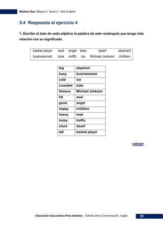 Módulo Dos. Bloque 5. Tema 3. I like English!
Educación Secundaria Para Adultos – Ámbito de la Comunicación. Inglés 53
5.4 Respuesta al ejercicio 4
1. Escribe al lado de cada adjetivo la palabra de este rectángulo que tenga más
relación con su significado.
basket player seal angel lead dwarf elephant
businessman tube traffic ice Michael Jackson children
big elephant
busy businessman
cold ice
crowded tube
famous Michael Jackson
fat seal
good angel
happy children
heavy lead
noisy traffic
short dwarf
tall basket player
71Hvolver
 