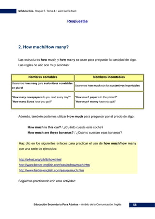 Módulo Dos. Bloque 5. Tema 4. I want some food
Educación Secundaria Para Adultos – Ámbito de la Comunicación. Inglés 58
79HRespuestas
2. How much/How many?
Las estructuras how much y how many se usan para preguntar la cantidad de algo.
Las reglas de uso son muy sencillas:
Nombres contables Nombres incontables
Usaremos how many para sustantivos constables
en plural
Usaremos how much con los sustantivos incontables
"How many newspapers do you read every day?"
"How many Euros have you got?"
"How much paper is in the printer?"
"How much money have you got?"
Además, también podemos utilizar How much para preguntar por el precio de algo:
How much is this car? / ¿Cuánto cuesta este coche?
How much are these bananas? / ¿Cuánto cuestan esas bananas?
Haz clic en los siguientes enlaces para practicar el uso de how much/how many
con una serie de ejercicios:
80Hhttp://a4esl.org/q/h/lb/how.html
81Hhttp://www.better-english.com/easier/howmuch.htm
82Hhttp://www.better-english.com/easier/much.htm
Seguimos practicando con esta actividad:
 