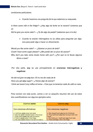 Módulo Dos. Bloque 5. Tema 4. I want some food
Educación Secundaria Para Adultos – Ámbito de la Comunicación. Inglés 60
condiciones particulares:
• Cuando hacemos una pregunta de la que sabemos su respuesta:
Is there some milk in the fridge?---¿Hay algo de leche en la nevera? (creemos que
sí)
Did he give you some cake?--- ¿Te dio algo de pastel? (sabemos que sí le dio)
• Cuando la oración interrogativa no se utiliza para preguntar por algo,
sino para pedir algo o hacer un ofrecimiento:
Would you like some cake? --- ¿Quieres un poco de tarta?
Could I have some sugar please?--¿Me puede dar un poco de azúcar?
Why don’t you take some books home with you?---¿Por qué no te llevas algunos
libros a casa?
-Por otra parte, any se usa principalmente en oraciones interrogativas y
negativas:
He did not give me any tea---El no me dio nada de té
Have you got any sugar?---¿Tienes algo de azúcar?
I think we haven’t any coffee at home--- Creo que no tenemos nada de café en casa
Para concluir con este punto, vamos a ver un pequeño resumen del uso de estos
dos cuantificadores con algunos ejemplos extra:
Usamos some: Usamos any:
Con oraciones afirmativas:
a. I will have some news next week.
b. She has some valuable books in her house.
c. Philip wants some help with his exams.
d. There is some butter in the fridge.
e. We need some cheese if we want to make a
Con oraciones negativas:
a. She doesn't want any toys for Christmas.
b. They don't want any help moving to their new
house.
c. No, thank you. I don't want any more cake.
d. There isn't any milk in the fridge.
 