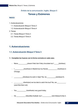 Módulo Dos. Bloque 5. Tareas y Exámenes
Educación Secundaria Para Adultos – Ámbito de la Comunicación. Inglés 67
Ámbito de la comunicación. Inglés. Bloque 5
Tareas y Exámenes
ÍNDICE
96H1. Autoevaluaciones
97H1.1. Autoevaluación Bloque 5 Tema 3
98H1.2. Autoevaluación Bloque 5 Tema 4
99H2. Tareas
100H2.1. Tareas Bloque 5 Tema 3
101H2.2. Tareas Bloque 5 Tema 4
1. Autoevaluaciones
1.1. Autoevaluación Bloque 5 Tema 3
1- Completa los huecos con la forma correcta en cada caso.
- Maria __________(doesn’t like/ don’t like) chocolate but I _____(do/does).
- I __________(live/lives) in Madrid but my friends __________ (live/lives) in
Chicago.
- __________(Do/does) he work in Italy? No, he __________(do/doesn’t).
- __________ (Are/is/am) we too late to catch the bus? No, we __________
(aren’t/isn’t/am not).
- You __________ (look/looks) very good today.
- He __________ (likes/like) football, but I __________ (don’t/doesn’t) like it.
 