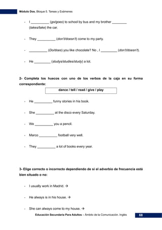 Módulo Dos. Bloque 5. Tareas y Exámenes
Educación Secundaria Para Adultos – Ámbito de la Comunicación. Inglés 68
- I __________ (go/goes) to school by bus and my brother ________
(takes/take) the car.
- They __________ (don’t/doesn’t) come to my party.
- __________ (Do/does) you like chocolate? No , I _________ (don’t/doesn’t).
- He _________ (studys/studies/study) a lot.
2- Completa los huecos con uno de los verbos de la caja en su forma
correspondiente:
dance / tell / read / give / play
- He __________ funny stories in his book.
- She __________ at the disco every Saturday.
- We __________ you a pencil.
- Marco __________ football very well.
- They __________ a lot of books every year.
3- Elige correcto o incorrecto dependiendo de si el adverbio de frecuencia está
bien situado o no:
- I usually work in Madrid.
- He always is in his house.
- She can always come to my house.
 