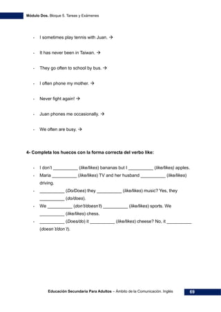Módulo Dos. Bloque 5. Tareas y Exámenes
Educación Secundaria Para Adultos – Ámbito de la Comunicación. Inglés 69
- I sometimes play tennis with Juan.
- It has never been in Taiwan.
- They go often to school by bus.
- I often phone my mother.
- Never fight again!
- Juan phones me occasionally.
- We often are busy.
4- Completa los huecos con la forma correcta del verbo like:
- I don’t __________ (like/likes) bananas but I __________ (like/likes) apples.
- Maria __________ (like/likes) TV and her husband __________ (like/likes)
driving.
- __________ (Do/Does) they __________ (like/likes) music? Yes, they
__________ (do/does).
- We __________ (don’t/doesn’t) __________ (like/likes) sports. We
__________ (like/likes) chess.
- __________ (Does/do) it __________ (like/likes) cheese? No, it __________
(doesn´t/don´t).
 