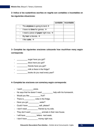 Módulo Dos. Bloque 5. Tareas y Exámenes
Educación Secundaria Para Adultos – Ámbito de la Comunicación. Inglés 71
2- Indica si los sustantivos escritos en negrita son contables o incontables en
las siguientes situaciones:
contable incontable
- The airplane is going to land.
- I have no time for games.
- I need a piece of paper right now.
- My hair is blonde.
- I like cake.
3- Completa las siguientes oraciones colocando how much/how many según
corresponda:
- __________ sugar have you got?
- __________ discs have you got?
- __________ friends have you got?
- __________ milk is there in the fridge?
- __________ books do you read every year?
4- Completa las oraciones con some/any según corresponda:
- I want __________ pizza.
- He says that he doesn´t need __________ help with his homework.
- Would you like __________ fruit?
- There is __________ coke in the fridge.
- Have you got __________ water?
- Could I have __________ salt, please?
- I don’t need __________ friends by my side.
- They don’t want __________ animals in their new house.
- I will have __________ letters next week.
- I don’t have __________ money right now.
 