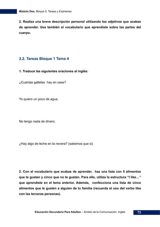 Módulo Dos. Bloque 5. Tareas y Exámenes
Educación Secundaria Para Adultos – Ámbito de la Comunicación. Inglés 73
2. Realiza una breve descripción personal utilizando los adjetivos que acabas
de aprender. Usa también el vocabulario que aprendiste sobre las partes del
cuerpo.
2.2. Tareas Bloque 1 Tema 4
1. Traduce las siguientes oraciones al inglés:
¿Cuántas galletas hay en casa?
Yo quiero un poco de agua.
No tengo nada de dinero.
¿Hay algo de leche en la nevera? (sabemos que si)
2. Con el vocabulario que acabas de aprender, haz una lista con 5 alimentos
que te gustan y cinco que no te gustan. Para ello, utiliza la estructura “I like…”
que aprendiste en el tema anterior. Además, confecciona una lista de cinco
alimentos que le gusten a alguien de tu familia (recuerda el uso del verbo like
con las terceras personas).
 
